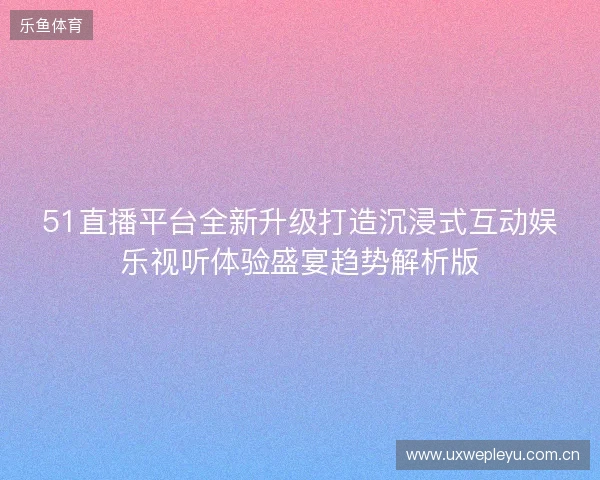 51直播平台全新升级打造沉浸式互动娱乐视听体验盛宴趋势解析版