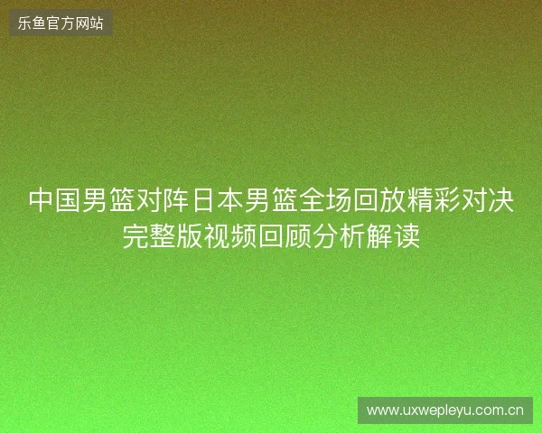 中国男篮对阵日本男篮全场回放精彩对决完整版视频回顾分析解读 中国男篮对阵日本男篮全场回放精彩对决完整版视频回顾分析解读