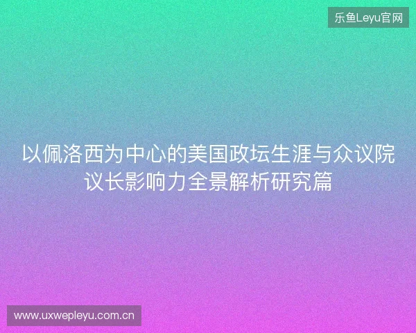 以佩洛西为中心的美国政坛生涯与众议院议长影响力全景解析研究篇 以佩洛西为中心的美国政坛生涯与众议院议长影响力全景解析研究篇
