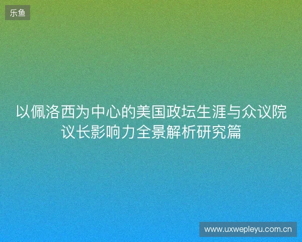 以佩洛西为中心的美国政坛生涯与众议院议长影响力全景解析研究篇 以佩洛西为中心的美国政坛生涯与众议院议长影响力全景解析研究篇